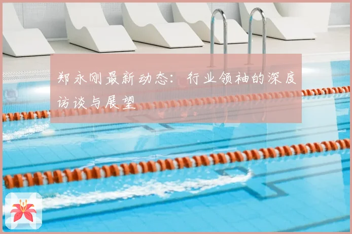 郑永刚最新动态：行业领袖的深度访谈与展望
