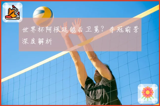 世界杯阿根廷能否卫冕？夺冠前景深度解析