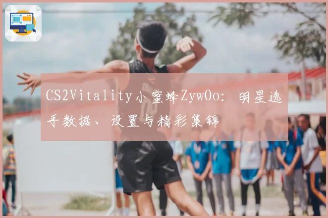 CS2Vitality小蜜蜂ZywOo:明星选手数据、设置与精彩集锦