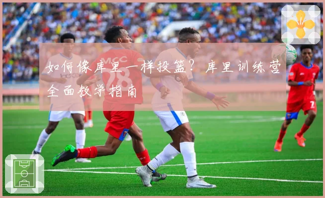 如何像库里一样投篮?库里训练营全面教学指南