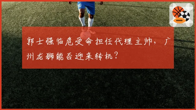 郭士强临危受命担任代理主帅，广州龙狮能否迎来转机？