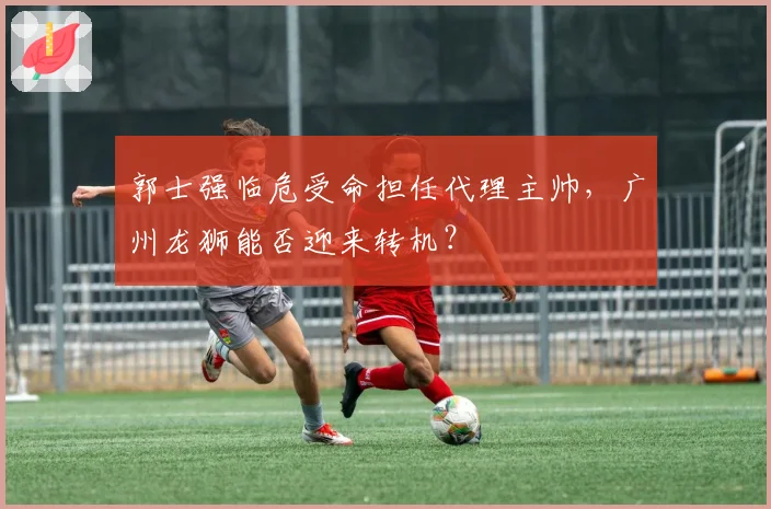 郭士强临危受命担任代理主帅，广州龙狮能否迎来转机？