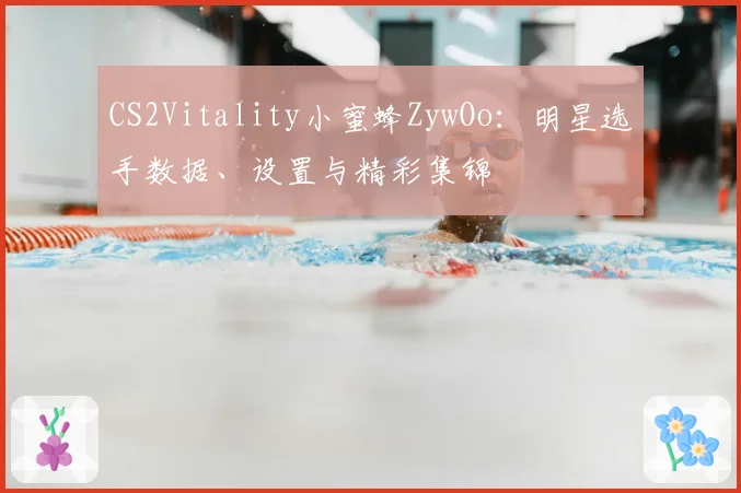 CS2Vitality小蜜蜂ZywOo:明星选手数据、设置与精彩集锦
