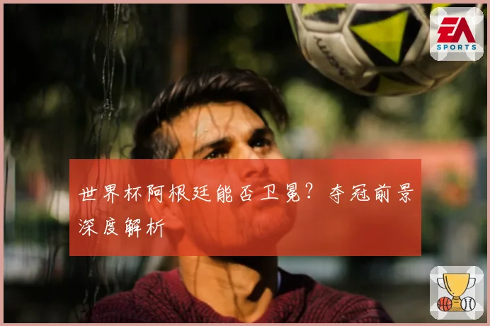 世界杯阿根廷能否卫冕？夺冠前景深度解析